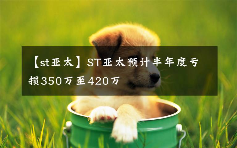 【st亚太】ST亚太预计半年度亏损350万至420万