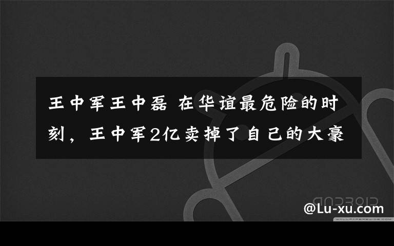 王中军王中磊 在华谊最危险的时刻，王中军2亿卖掉了自己的大豪宅