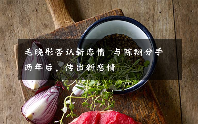 毛晓彤否认新恋情  与陈翔分手两年后，传出新恋情