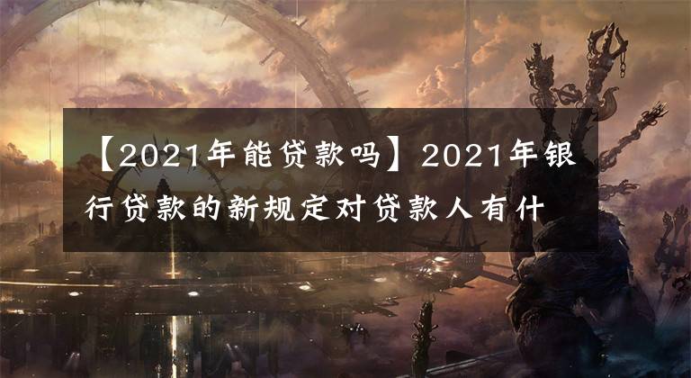 【2021年能贷款吗】2021年银行贷款的新规定对贷款人有什么影响？可以这样去解决