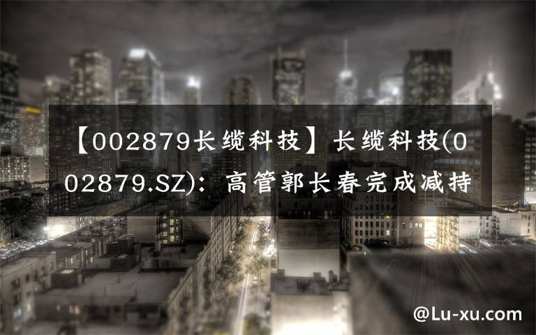 【002879长缆科技】长缆科技(002879.SZ)：高管郭长春完成减持0.23%股份