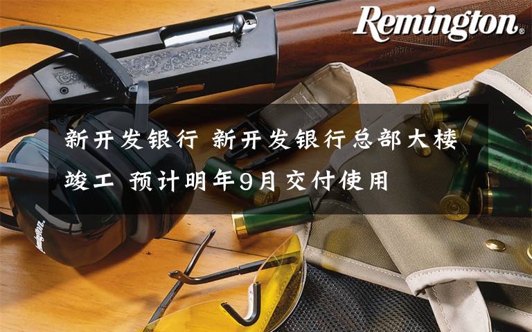 新开发银行 新开发银行总部大楼竣工 预计明年9月交付使用