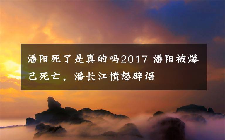 潘阳死了是真的吗2017 潘阳被爆已死亡，潘长江愤怒辟谣