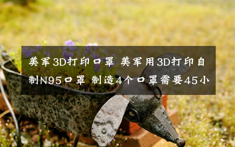 美军3D打印口罩 美军用3D打印自制N95口罩 制造4个口罩需要45小时