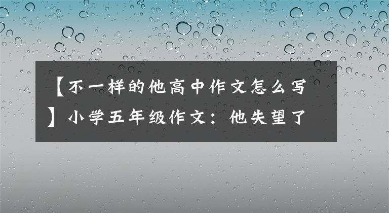 【不一样的他高中作文怎么写】小学五年级作文：他失望了。