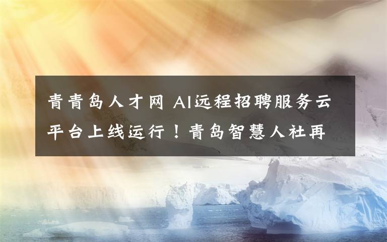 青青岛人才网 AI远程招聘服务云平台上线运行！青岛智慧人社再添新“家当”