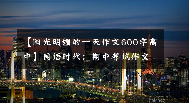 【阳光明媚的一天作文600字高中】国语时代：期中考试作文范文(1)阳光明媚的时候。