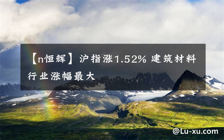 【n恒辉】沪指涨1.52% 建筑材料行业涨幅最大