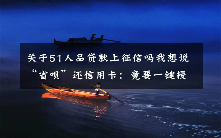 关于51人品贷款上征信吗我想说“省呗”还信用卡：竟要一键授权查24份次个人征信？