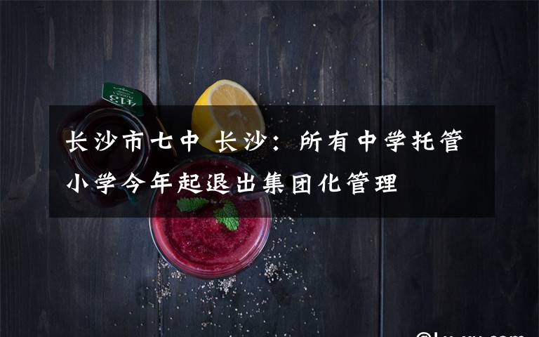 长沙市七中 长沙：所有中学托管小学今年起退出集团化管理