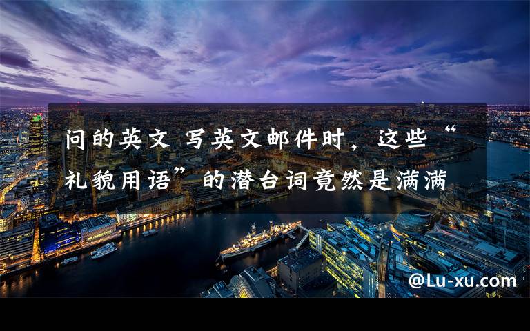 问的英文 写英文邮件时，这些“礼貌用语”的潜台词竟然是满满的吐槽？