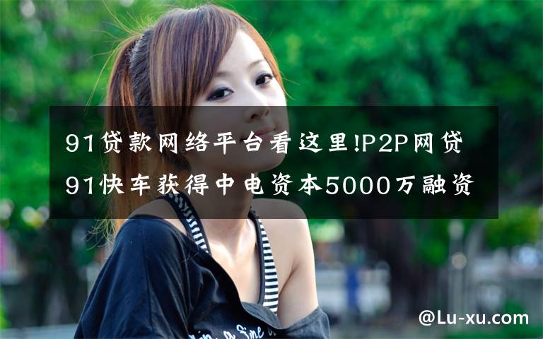 91贷款网络平台看这里!P2P网贷91快车获得中电资本5000万融资