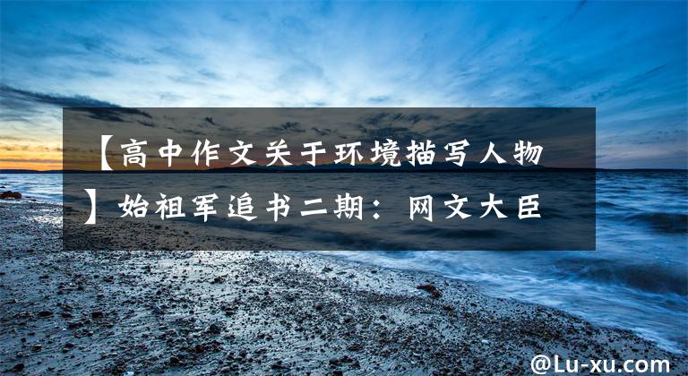 【高中作文关于环境描写人物】始祖军追书二期：网文大臣作家常书信作品合集。