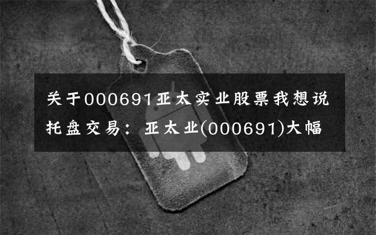 关于000691亚太实业股票我想说托盘交易：亚太业(000691)大幅上涨，临时报告5.2元。