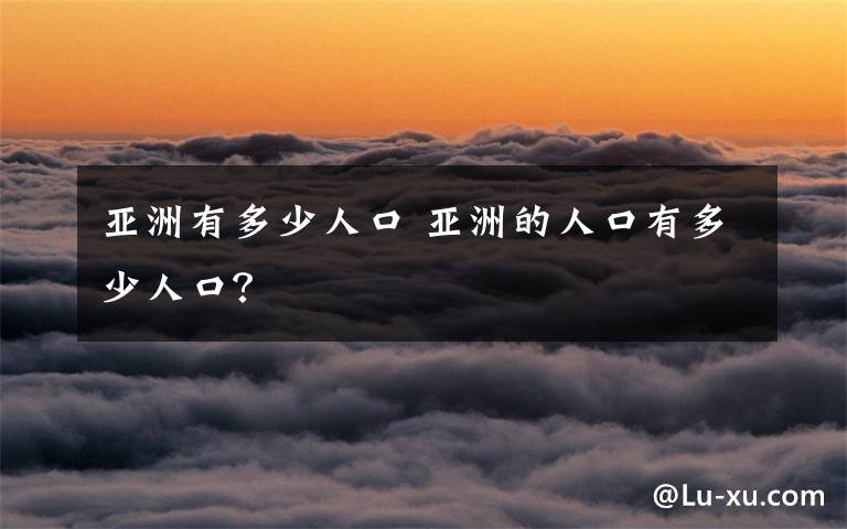 亚洲有多少人口 亚洲的人口有多少人口？