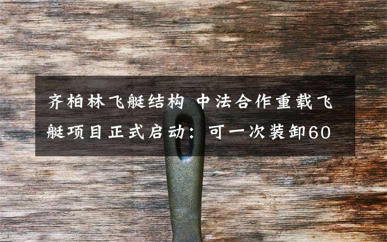 齐柏林飞艇结构 中法合作重载飞艇项目正式启动：可一次装卸60吨货物