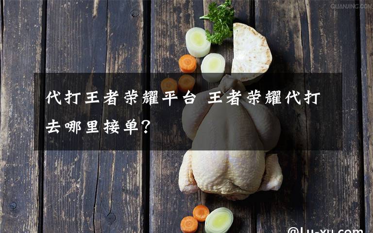 代打王者荣耀平台 王者荣耀代打去哪里接单？