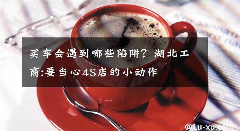 买车会遇到哪些陷阱？湖北工商:要当心4S店的小动作