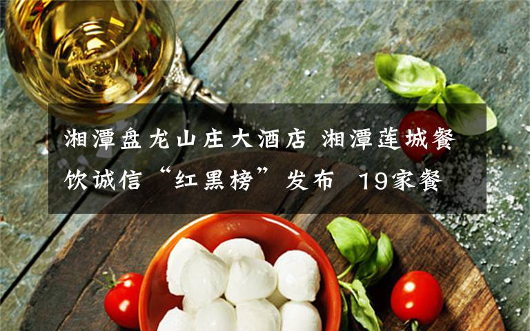 湘潭盘龙山庄大酒店 湘潭莲城餐饮诚信“红黑榜”发布  19家餐饮单位上红榜，4家上黑榜