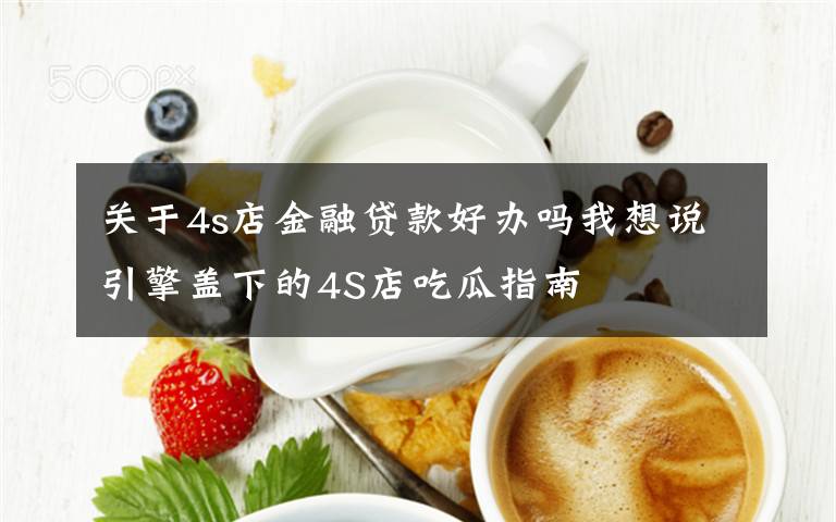 关于4s店金融贷款好办吗我想说引擎盖下的4S店吃瓜指南