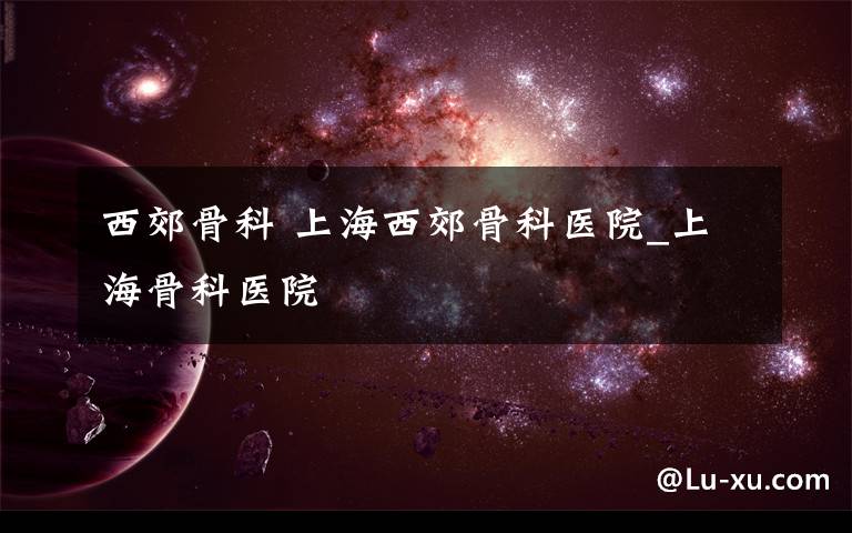西郊骨科 上海西郊骨科医院_上海骨科医院