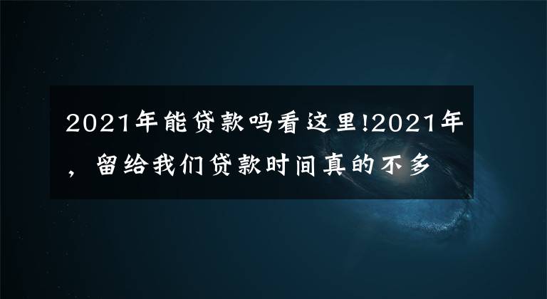 2021年能贷款吗看这里!2021年，留给我们贷款时间真的不多了，细思恐极