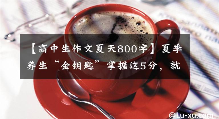 【高中生作文夏天800字】夏季养生“金钥匙”掌握这5分，就不会错过“夏季养育”的好季节。