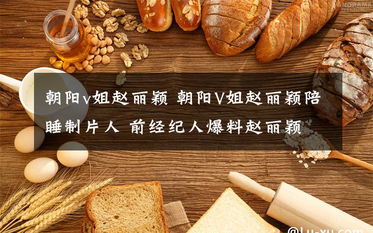 朝阳v姐赵丽颖 朝阳V姐赵丽颖陪睡制片人 前经纪人爆料赵丽颖