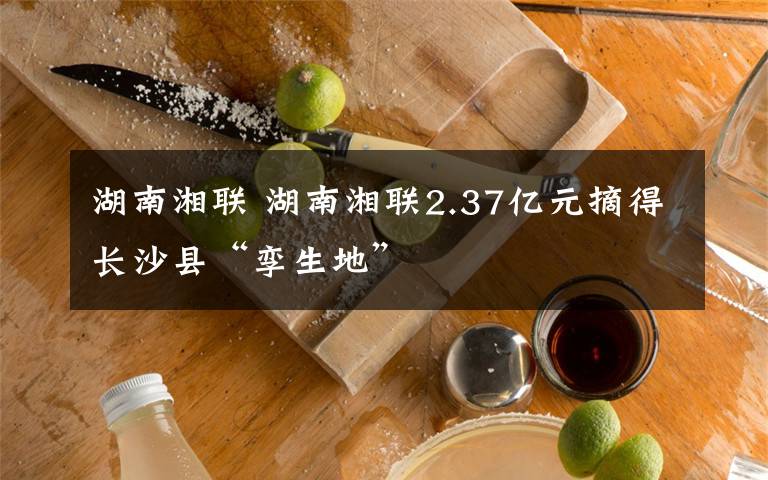 湖南湘联 湖南湘联2.37亿元摘得长沙县“孪生地”