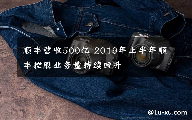 顺丰营收500亿 2019年上半年顺丰控股业务量持续回升