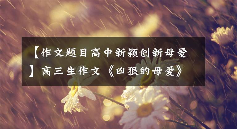【作文题目高中新颖创新母爱】高三生作文《凶狠的母爱》人气高，字迹工整的文体独特，读完后令人流泪