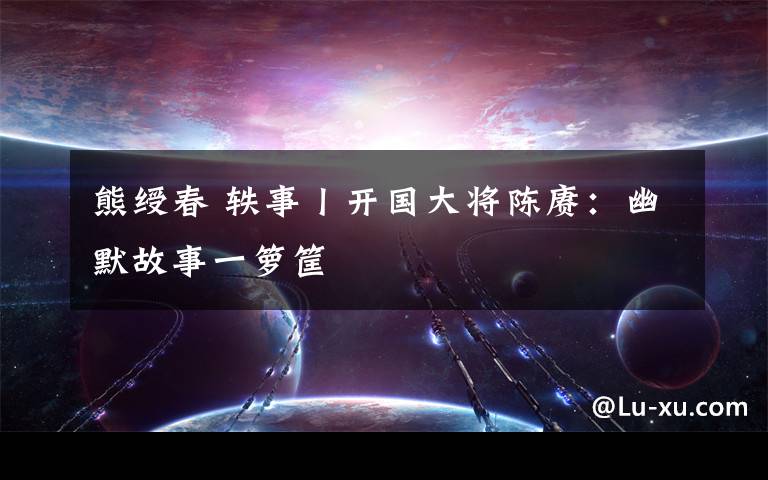熊绶春 轶事丨开国大将陈赓：幽默故事一箩筐