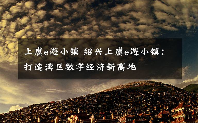 上虞e游小镇 绍兴上虞e游小镇：打造湾区数字经济新高地