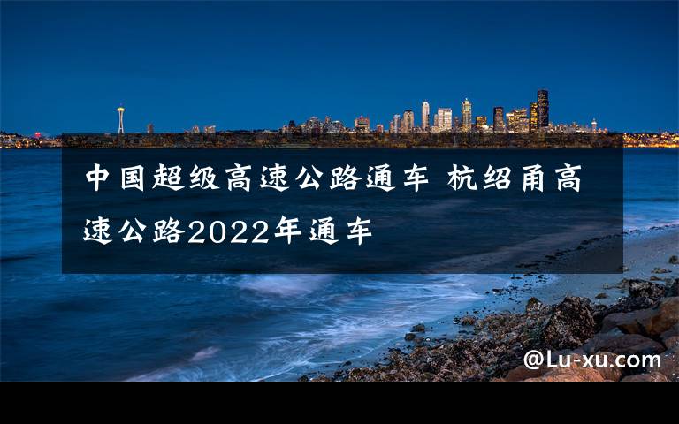 中国超级高速公路通车 杭绍甬高速公路2022年通车
