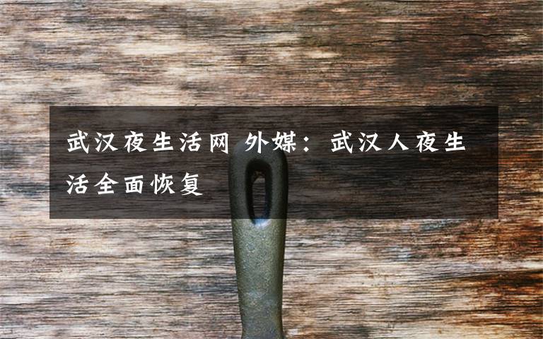 武汉夜生活网 外媒：武汉人夜生活全面恢复