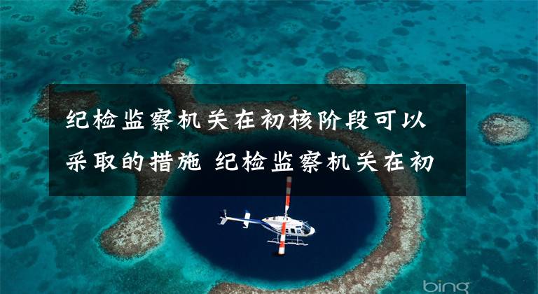 纪检监察机关在初核阶段可以采取的措施 纪检监察机关在初步核实后的处置方式有
