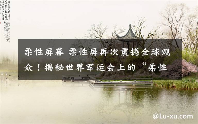 柔性屏幕 柔性屏再次震撼全球观众！揭秘世界军运会上的“柔性屏天幕”