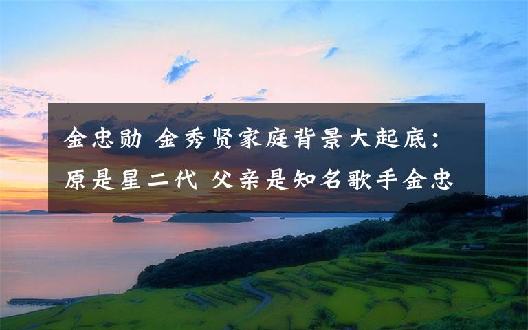 金忠勋 金秀贤家庭背景大起底：原是星二代 父亲是知名歌手金忠勋
