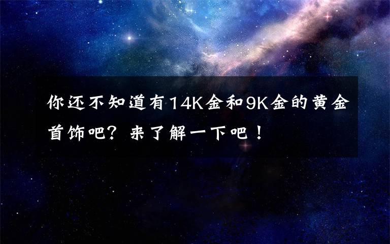 你还不知道有14K金和9K金的黄金首饰吧？来了解一下吧！
