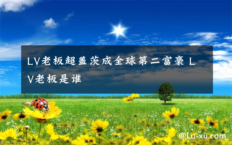 LV老板超盖茨成全球第二富豪 LV老板是谁