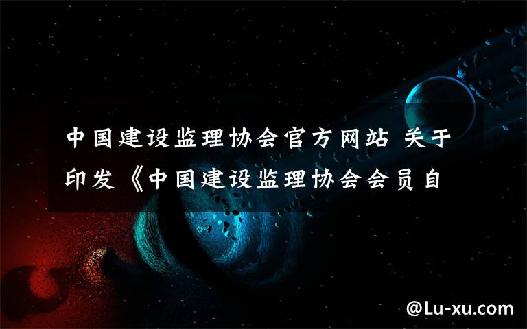 中国建设监理协会官方网站 关于印发《中国建设监理协会会员自律公约》等三份文件的通知