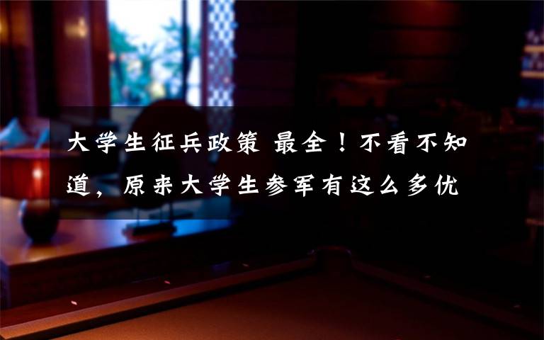 大学生征兵政策 最全！不看不知道，原来大学生参军有这么多优惠政策