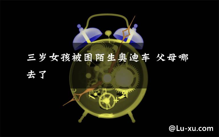 三岁女孩被困陌生奥迪车 父母哪去了