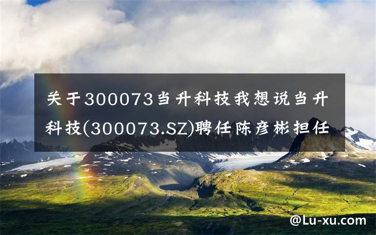 关于300073当升科技我想说当升科技(300073.SZ)聘任陈彦彬担任总经理