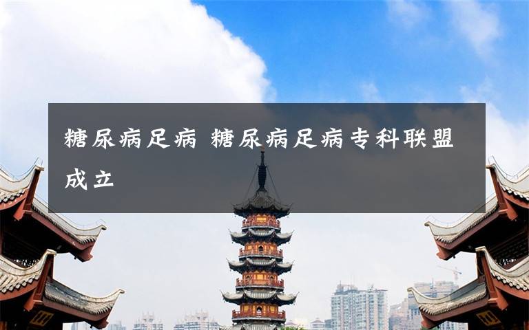 糖尿病足病 糖尿病足病专科联盟成立