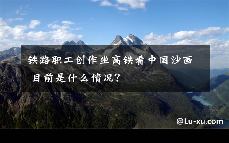铁路职工创作坐高铁看中国沙画 目前是什么情况？