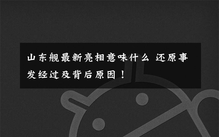 山东舰最新亮相意味什么 还原事发经过及背后原因！