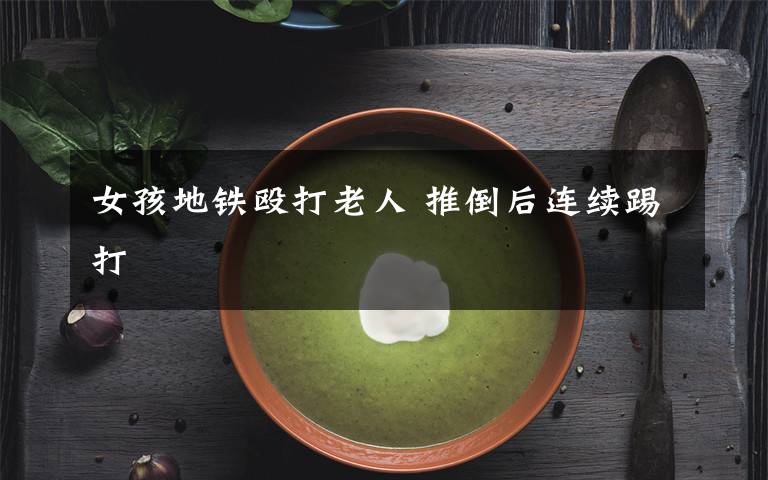 女孩地铁殴打老人 推倒后连续踢打