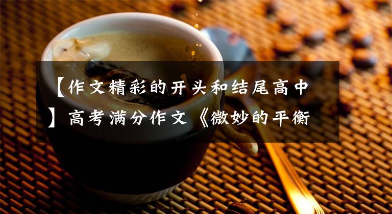 【作文精彩的开头和结尾高中】高考满分作文《微妙的平衡》，朴素中有深意，一开始就吓了一跳。