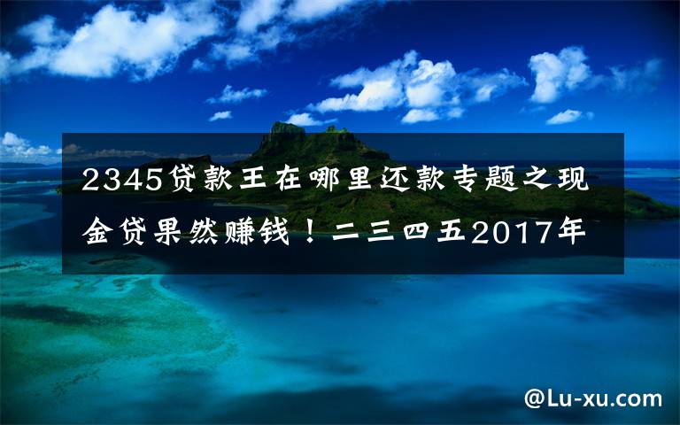 2345贷款王在哪里还款专题之现金贷果然赚钱！二三四五2017年净利润9.3亿元